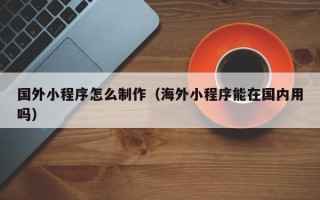 齐河国外小程序怎么制作（海外小程序能在国内用吗）
