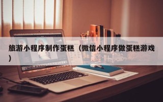 齐河旅游小程序制作蛋糕（微信小程序做蛋糕游戏）